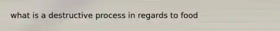 what is a destructive process in regards to food