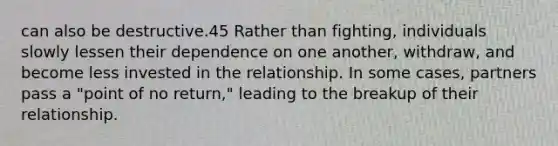 can also be destructive.45 Rather than fighting, individuals slowly lessen their dependence on one another, withdraw, and become less invested in the relationship. In some cases, partners pass a "point of no return," leading to the breakup of their relationship.