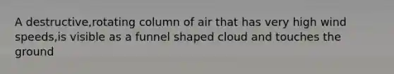 A destructive,rotating column of air that has very high wind speeds,is visible as a funnel shaped cloud and touches the ground