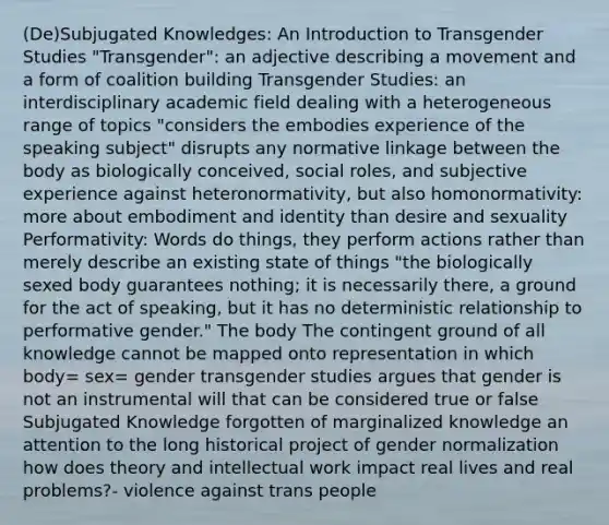 (De)Subjugated Knowledges: An Introduction to Transgender Studies "Transgender": an adjective describing a movement and a form of coalition building Transgender Studies: an interdisciplinary academic field dealing with a heterogeneous range of topics "considers the embodies experience of the speaking subject" disrupts any normative linkage between the body as biologically conceived, social roles, and subjective experience against heteronormativity, but also homonormativity: more about embodiment and identity than desire and sexuality Performativity: Words do things, they perform actions rather than merely describe an existing state of things "the biologically sexed body guarantees nothing; it is necessarily there, a ground for the act of speaking, but it has no deterministic relationship to performative gender." The body The contingent ground of all knowledge cannot be mapped onto representation in which body= sex= gender transgender studies argues that gender is not an instrumental will that can be considered true or false Subjugated Knowledge forgotten of marginalized knowledge an attention to the long historical project of gender normalization how does theory and intellectual work impact real lives and real problems?- violence against trans people