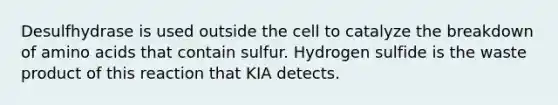 Desulfhydrase is used outside the cell to catalyze the breakdown of amino acids that contain sulfur. Hydrogen sulfide is the waste product of this reaction that KIA detects.