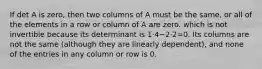 If det A is zero, then two columns of A must be the same, or all of the elements in a row or column of A are zero. which is not invertible because its determinant is 1⋅4−2⋅2=0. Its columns are not the same (although they are linearly dependent), and none of the entries in any column or row is 0.