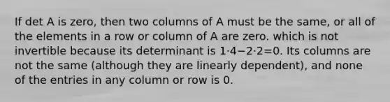 If det A is zero, then two columns of A must be the same, or all of the elements in a row or column of A are zero. which is not invertible because its determinant is 1⋅4−2⋅2=0. Its columns are not the same (although they are linearly dependent), and none of the entries in any column or row is 0.