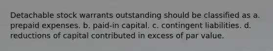 Detachable stock warrants outstanding should be classified as a. prepaid expenses. b. paid-in capital. c. contingent liabilities. d. reductions of capital contributed in excess of par value.