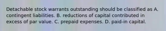 Detachable stock warrants outstanding should be classified as A. contingent liabilities. B. reductions of capital contributed in excess of par value. C. prepaid expenses. D. paid-in capital.