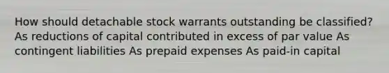 How should detachable stock warrants outstanding be classified? As reductions of capital contributed in excess of par value As contingent liabilities As prepaid expenses As paid-in capital