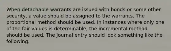 When detachable warrants are issued with bonds or some other security, a value should be assigned to the warrants. The proportional method should be used. In instances where only one of the fair values is determinable, the incremental method should be used. The journal entry should look something like the following: