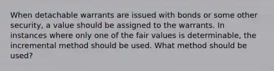 When detachable warrants are issued with bonds or some other security, a value should be assigned to the warrants. In instances where only one of the fair values is determinable, the incremental method should be used. What method should be used?