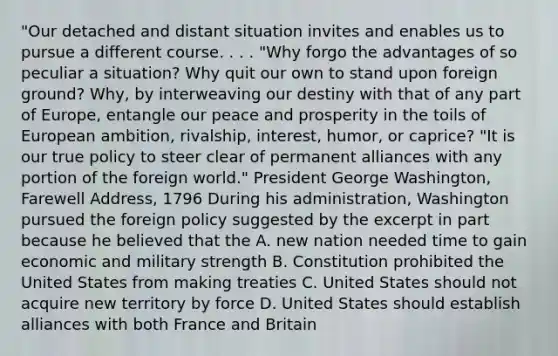 "Our detached and distant situation invites and enables us to pursue a different course. . . . "Why forgo the advantages of so peculiar a situation? Why quit our own to stand upon foreign ground? Why, by interweaving our destiny with that of any part of Europe, entangle our peace and prosperity in the toils of European ambition, rivalship, interest, humor, or caprice? "It is our true policy to steer clear of permanent alliances with any portion of the foreign world." President George Washington, Farewell Address, 1796 During his administration, Washington pursued the foreign policy suggested by the excerpt in part because he believed that the A. new nation needed time to gain economic and military strength B. Constitution prohibited the United States from making treaties C. United States should not acquire new territory by force D. United States should establish alliances with both France and Britain