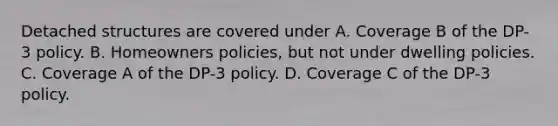 Detached structures are covered under A. Coverage B of the DP-3 policy. B. Homeowners policies, but not under dwelling policies. C. Coverage A of the DP-3 policy. D. Coverage C of the DP-3 policy.