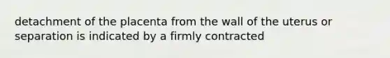 detachment of the placenta from the wall of the uterus or separation is indicated by a firmly contracted