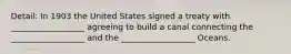 Detail: In 1903 the United States signed a treaty with __________________ agreeing to build a canal connecting the __________________ and the __________________ Oceans.