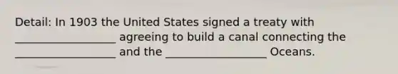 Detail: In 1903 the United States signed a treaty with __________________ agreeing to build a canal connecting the __________________ and the __________________ Oceans.