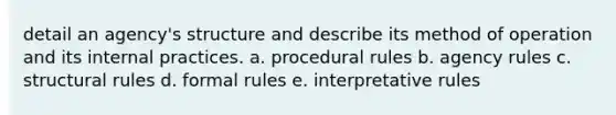 detail an agency's structure and describe its method of operation and its internal practices. a. procedural rules b. agency rules c. structural rules d. formal rules e. interpretative rules