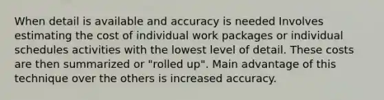 When detail is available and accuracy is needed Involves estimating the cost of individual work packages or individual schedules activities with the lowest level of detail. These costs are then summarized or "rolled up". Main advantage of this technique over the others is increased accuracy.