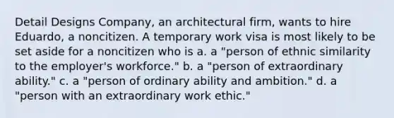 Detail Designs Company, an architectural firm, wants to hire Eduardo, a noncitizen. A temporary work visa is most likely to be set aside for a noncitizen who is a. a "person of ethnic similarity to the employer's workforce." b. a "person of extraordinary ability." c. a "person of ordinary ability and ambition." d. a "person with an extraordinary work ethic."