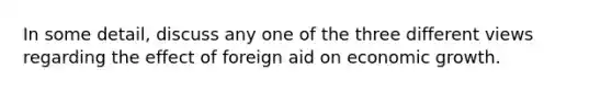 In some detail, discuss any one of the three different views regarding the effect of foreign aid on economic growth.