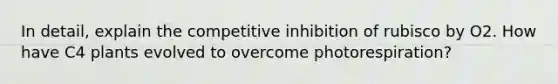 In detail, explain the competitive inhibition of rubisco by O2. How have C4 plants evolved to overcome photorespiration?