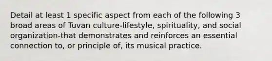 Detail at least 1 specific aspect from each of the following 3 broad areas of Tuvan culture-lifestyle, spirituality, and social organization-that demonstrates and reinforces an essential connection to, or principle of, its musical practice.