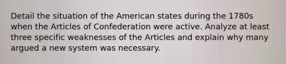 Detail the situation of the American states during the 1780s when the Articles of Confederation were active. Analyze at least three specific weaknesses of the Articles and explain why many argued a new system was necessary.