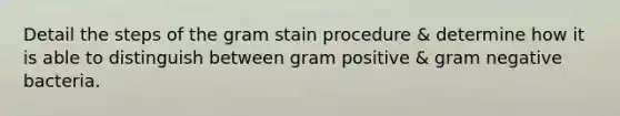 Detail the steps of the gram stain procedure & determine how it is able to distinguish between gram positive & gram negative bacteria.