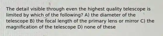 The detail visible through even the highest quality telescope is limited by which of the following? A) the diameter of the telescope B) the focal length of the primary lens or mirror C) the magnification of the telescope D) none of these