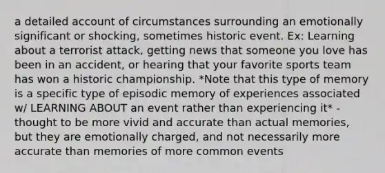 a detailed account of circumstances surrounding an emotionally significant or shocking, sometimes historic event. Ex: Learning about a terrorist attack, getting news that someone you love has been in an accident, or hearing that your favorite sports team has won a historic championship. *Note that this type of memory is a specific type of episodic memory of experiences associated w/ LEARNING ABOUT an event rather than experiencing it* -thought to be more vivid and accurate than actual memories, but they are emotionally charged, and not necessarily more accurate than memories of more common events