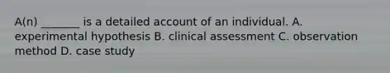 A(n) _______ is a detailed account of an individual. A. experimental hypothesis B. clinical assessment C. observation method D. case study