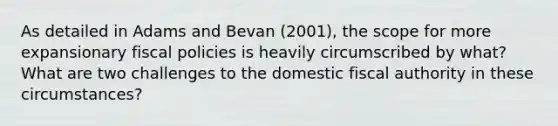 As detailed in Adams and Bevan (2001), the scope for more expansionary fiscal policies is heavily circumscribed by what? What are two challenges to the domestic fiscal authority in these circumstances?