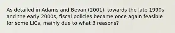 As detailed in Adams and Bevan (2001), towards the late 1990s and the early 2000s, fiscal policies became once again feasible for some LICs, mainly due to what 3 reasons?