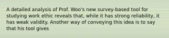 A detailed analysis of Prof. Woo's new survey-based tool for studying work ethic reveals that, while it has strong reliability, it has weak validity. Another way of conveying this idea is to say that his tool gives