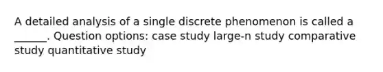 A detailed analysis of a single discrete phenomenon is called a ______. Question options: case study large-n study comparative study quantitative study