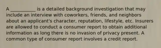 A ___________ is a detailed background investigation that may include an interview with coworkers, friends, and neighbors about an applicant's character, reputation, lifestyle, etc. Insurers are allowed to conduct a consumer report to obtain additional information as long there is no invasion of privacy present. A common type of consumer report involves a credit report.