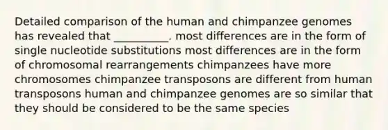 Detailed comparison of the human and chimpanzee genomes has revealed that __________. most differences are in the form of single nucleotide substitutions most differences are in the form of chromosomal rearrangements chimpanzees have more chromosomes chimpanzee transposons are different from human transposons human and chimpanzee genomes are so similar that they should be considered to be the same species