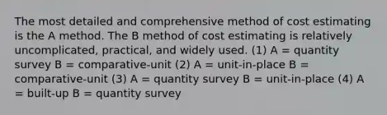 The most detailed and comprehensive method of cost estimating is the A method. The B method of cost estimating is relatively uncomplicated, practical, and widely used. (1) A = quantity survey B = comparative-unit (2) A = unit-in-place B = comparative-unit (3) A = quantity survey B = unit-in-place (4) A = built-up B = quantity survey