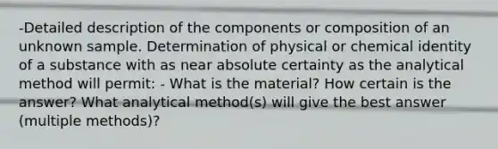 -Detailed description of the components or composition of an unknown sample. Determination of physical or chemical identity of a substance with as near absolute certainty as the analytical method will permit: - What is the material? How certain is the answer? What analytical method(s) will give the best answer (multiple methods)?