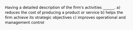 Having a detailed description of the firm's activities ______. a) reduces the cost of producing a product or service b) helps the firm achieve its strategic objectives c) improves operational and management control