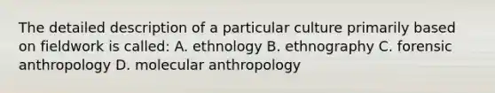 The detailed description of a particular culture primarily based on fieldwork is called: A. ethnology B. ethnography C. forensic anthropology D. molecular anthropology