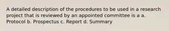 A detailed description of the procedures to be used in a research project that is reviewed by an appointed committee is a a. Protocol b. Prospectus c. Report d. Summary