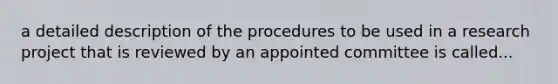 a detailed description of the procedures to be used in a research project that is reviewed by an appointed committee is called...