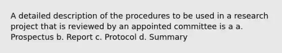 A detailed description of the procedures to be used in a research project that is reviewed by an appointed committee is a a. Prospectus b. Report c. Protocol d. Summary