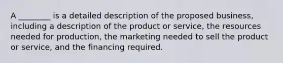 A ________ is a detailed description of the proposed business, including a description of the product or service, the resources needed for production, the marketing needed to sell the product or service, and the financing required.