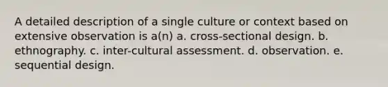 A detailed description of a single culture or context based on extensive observation is a(n) a. cross-sectional design. b. ethnography. c. inter-cultural assessment. d. observation. e. sequential design.