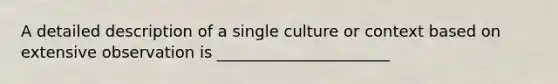 A detailed description of a single culture or context based on extensive observation is ______________________