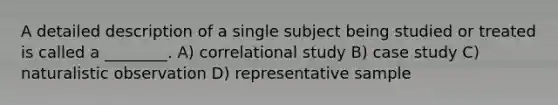 A detailed description of a single subject being studied or treated is called a ________. A) correlational study B) case study C) naturalistic observation D) representative sample