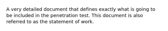 A very detailed document that defines exactly what is going to be included in the penetration test. This document is also referred to as the statement of work.