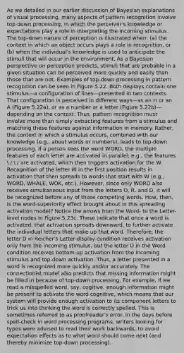 As we detailed in our earlier discussion of Bayesian explanations of visual processing, many aspects of pattern recognition involve top-down processing, in which the perceiver's knowledge or expectations play a role in interpreting the incoming stimulus. The top-down nature of perception is illustrated when: (a) the context in which an object occurs plays a role in recognition, or (b) when the individual's knowledge is used to anticipate the stimuli that will occur in the environment. As a Bayesian perspective on perception predicts, stimuli that are probable in a given situation can be perceived more quickly and easily than those that are not. Examples of top-down processing in pattern recognition can be seen in Figure 5.22. Both displays contain one stimulus—a configuration of lines—presented in two contexts. That configuration is perceived in different ways—as an H or an A (Figure 5.22a), or as a number or a letter (Figure 5.22b)—depending on the context. Thus, pattern recognition must involve more than simply extracting features from a stimulus and matching these features against information in memory. Rather, the context in which a stimulus occurs, combined with our knowledge (e.g., about words or numbers), leads to top-down processing. If a person sees the word WORD, the multiple features of each letter are activated in parallel; e.g., the features  /  / are activated, which then triggers activation for the W. Recognition of the letter W in the first position results in activation that then spreads to words that start with W (e.g., WORD, WHALE, WOK, etc.). However, since only WORD also receives simultaneous input from the letters O, R, and D, it will be recognized before any of those competing words. How, then, is the word-superiority effect brought about in this spreading activation model? Notice the arrows from the Word- to the Letter-level nodes in Figure 5.23c. These indicate that once a word is activated, that activation spreads downward, to further activate the individual letters that make up that word. Therefore, the letter D in Reicher's Letter-display condition receives activation only from the incoming stimulus, but the letter D in the Word condition receives bottom-up activation from the incoming stimulus and top-down activation. Thus, a letter presented in a word is recognized more quickly and/or accurately. The connectionist model also predicts that missing information might be filled in because of top-down processing. For example, if we read a misspelled word, say, cogitive, enough information might be present to activate the word cognitive, which means that our system will provide enough activation to its component letters to trick us into thinking the word is correctly spelled. This is sometimes referred to as proofreader's error. In the days before spell-check in word processing programs, writers looking for typos were advised to read their work backwards, to avoid expectation effects as to what word should come next (and thereby minimize top-down processing).
