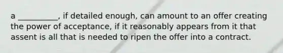 a __________, if detailed enough, can amount to an offer creating the power of acceptance, if it reasonably appears from it that assent is all that is needed to ripen the offer into a contract.