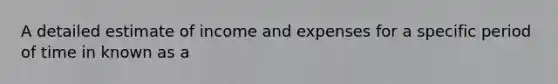 A detailed estimate of income and expenses for a specific period of time in known as a