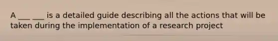 A ___ ___ is a detailed guide describing all the actions that will be taken during the implementation of a research project